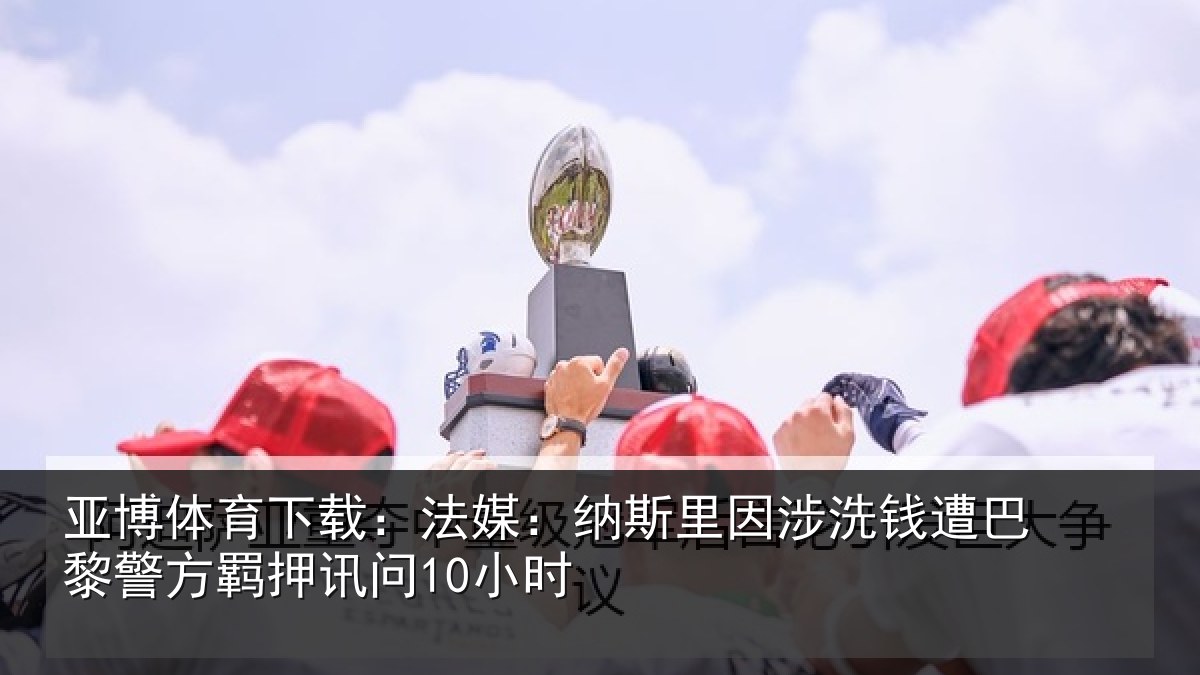 亚博体育下载:法媒:纳斯里因涉洗钱遭巴黎警方羁押讯问10小时