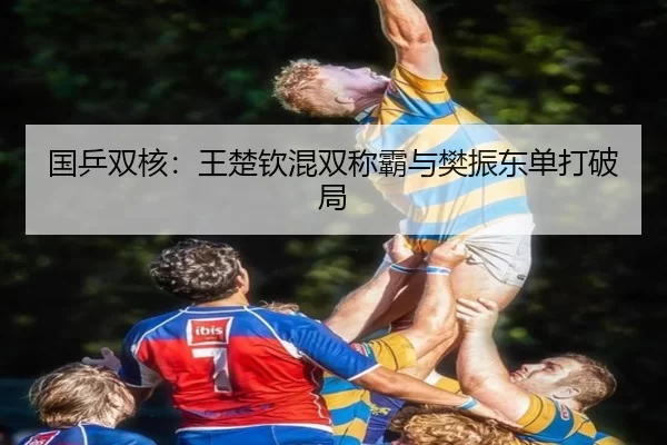 国乒双核：王楚钦混双称霸与樊振东单打破局