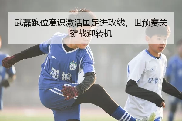 武磊跑位意识激活国足进攻线，世预赛关键战迎转机