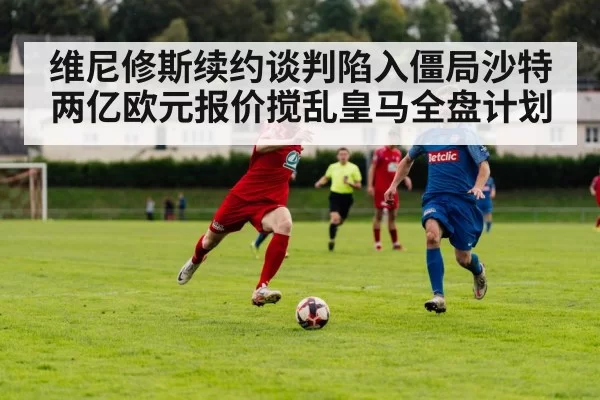 维尼修斯续约谈判陷入僵局沙特两亿欧元报价搅乱皇马全盘计划