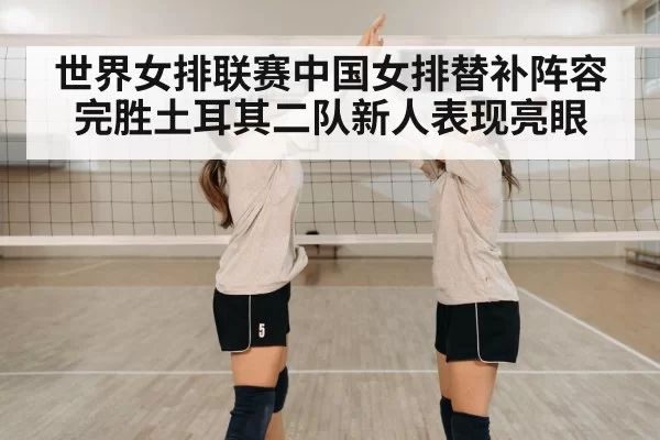世界女排联赛中国女排替补阵容完胜土耳其二队新人表现亮眼