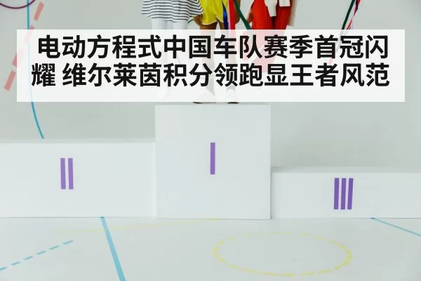 电动方程式中国车队赛季首冠闪耀 维尔莱茵积分领跑显王者风范