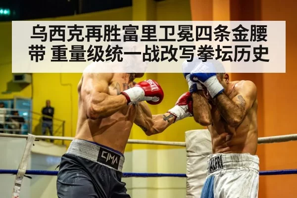 乌西克再胜富里卫冕四条金腰带 重量级统一战改写拳坛历史